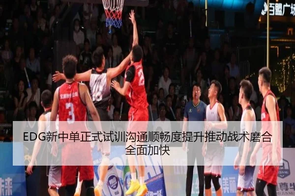 EDG新中单正式试训沟通顺畅度提升推动战术磨合全面加快