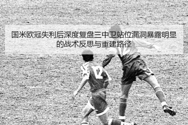 国米欧冠失利后深度复盘三中卫站位漏洞暴露明显的战术反思与重建路径